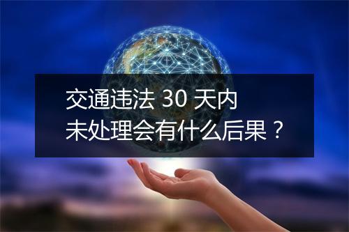 交通违法 30 天内未处理会有什么后果？