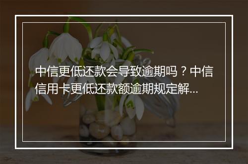 中信更低还款会导致逾期吗？中信信用卡更低还款额逾期规定解析