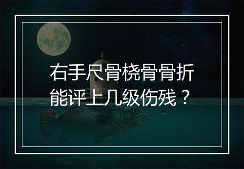 右手尺骨桡骨骨折能评上几级伤残？