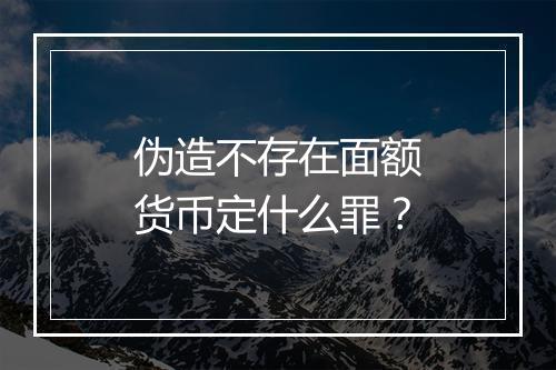 伪造不存在面额货币定什么罪？