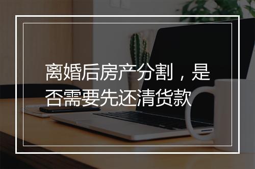 离婚后房产分割，是否需要先还清货款