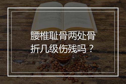 腰椎耻骨两处骨折几级伤残吗？