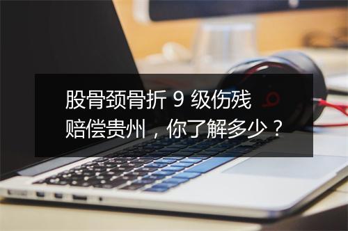 股骨颈骨折 9 级伤残赔偿贵州，你了解多少？