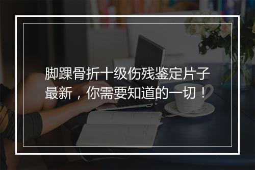 脚踝骨折十级伤残鉴定片子最新，你需要知道的一切！