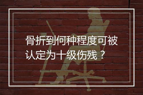 骨折到何种程度可被认定为十级伤残？