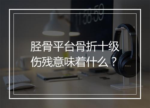 胫骨平台骨折十级伤残意味着什么？