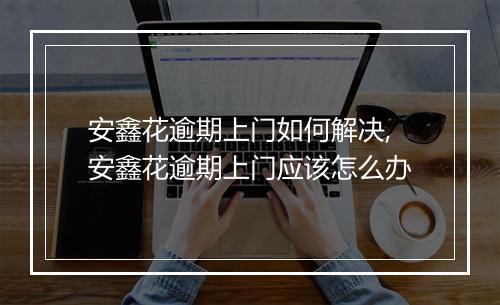 安鑫花逾期上门如何解决,安鑫花逾期上门应该怎么办