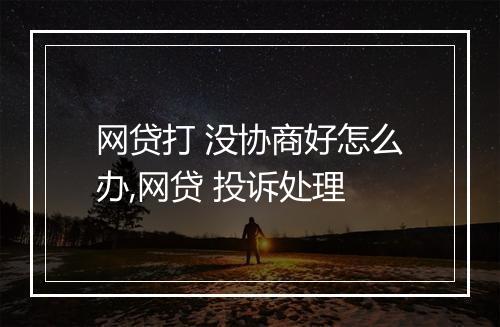 网贷打 没协商好怎么办,网贷 投诉处理