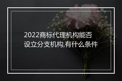 2022商标代理机构能否设立分支机构,有什么条件