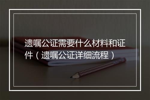 遗嘱公证需要什么材料和证件（遗嘱公证详细流程）