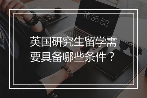 英国研究生留学需要具备哪些条件？