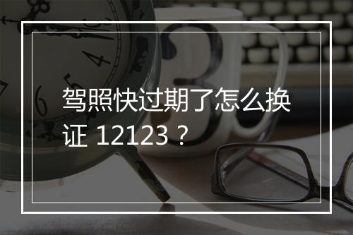 驾照快过期了怎么换证 12123？