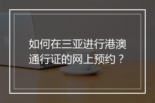 如何在三亚进行港澳通行证的网上预约？