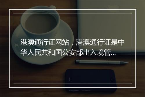 港澳通行证网站，港澳通行证是中华人民共和国公安部出入境管理局签发给中国内地居民因私往来香港或澳门地区旅游、探亲、从事商务、培训、就业、留学等非公务活动的旅行证件
