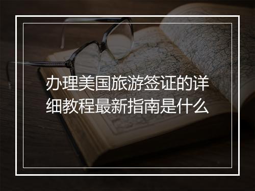 办理美国旅游签证的详细教程最新指南是什么