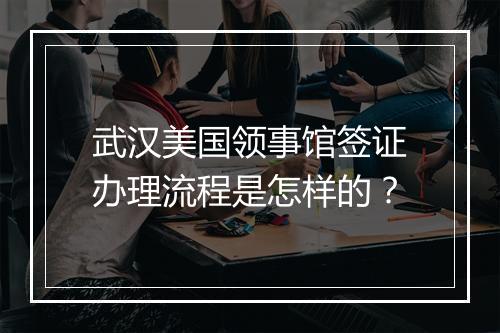 武汉美国领事馆签证办理流程是怎样的？