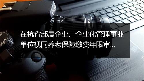 在杭省部属企业、企业化管理事业单位视同养老保险缴费年限审核