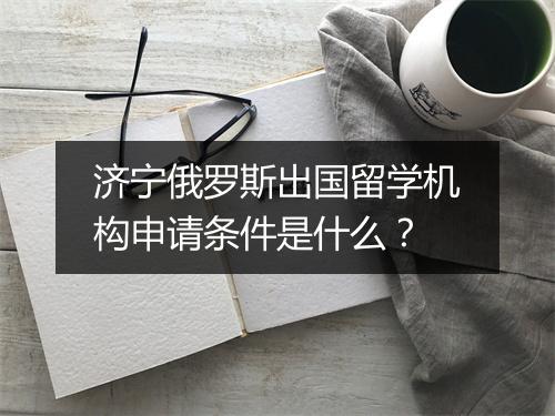 济宁俄罗斯出国留学机构申请条件是什么？