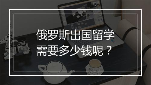 俄罗斯出国留学需要多少钱呢？