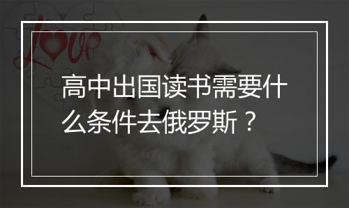 高中出国读书需要什么条件去俄罗斯？