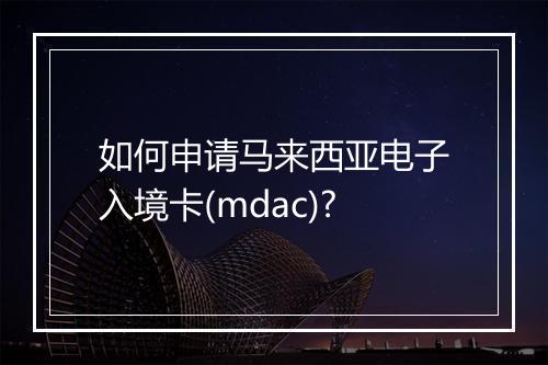 如何申请马来西亚电子入境卡(mdac)?