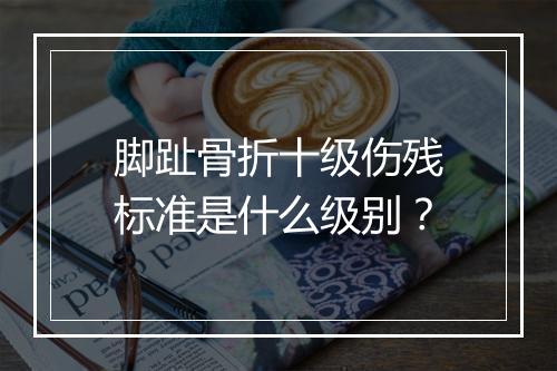 脚趾骨折十级伤残标准是什么级别？