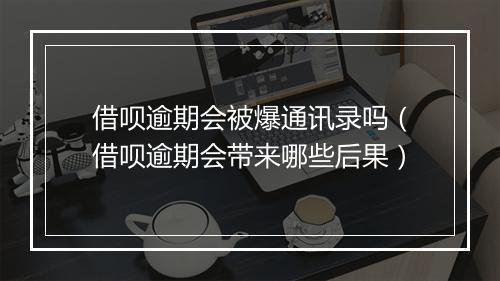 借呗逾期会被爆通讯录吗（借呗逾期会带来哪些后果）