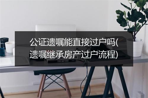 公证遗嘱能直接过户吗(遗嘱继承房产过户流程)