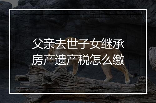 父亲去世子女继承房产遗产税怎么缴