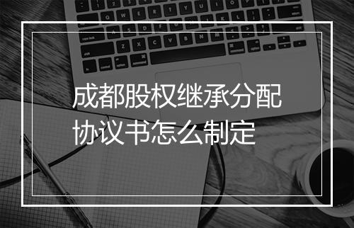 成都股权继承分配协议书怎么制定