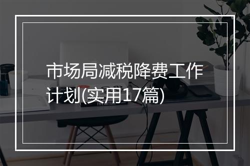 市场局减税降费工作计划(实用17篇)