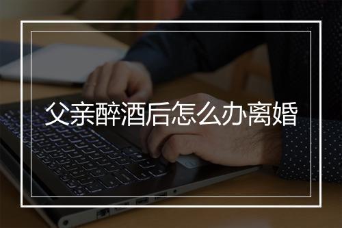 父亲醉酒后怎么办离婚