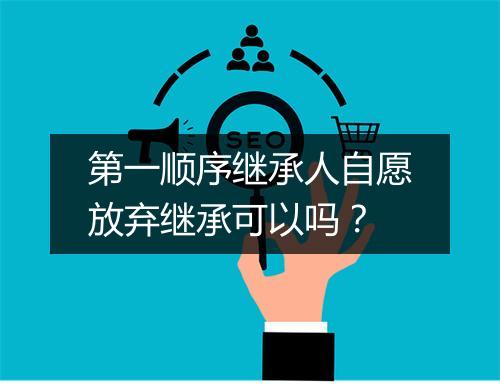 第一顺序继承人自愿放弃继承可以吗？