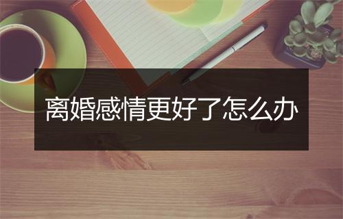离婚感情更好了怎么办