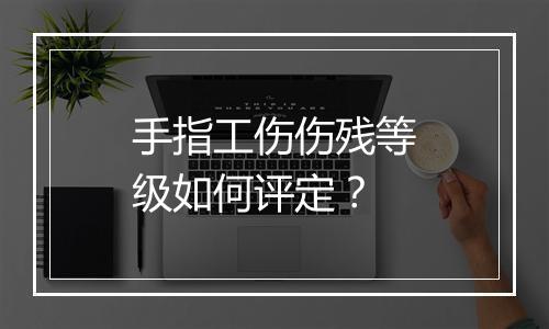 手指工伤伤残等级如何评定？