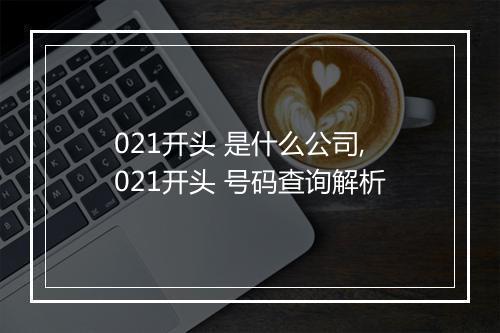 021开头 是什么公司,021开头 号码查询解析