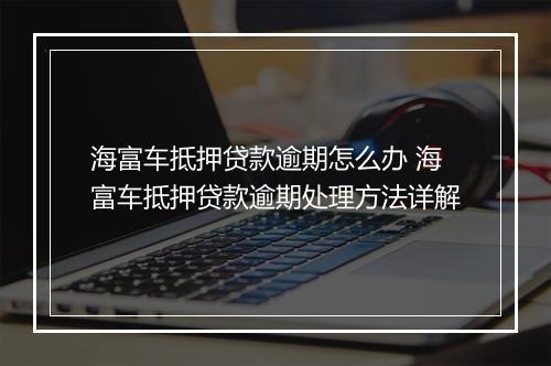 海富车抵押贷款逾期怎么办 海富车抵押贷款逾期处理方法详解
