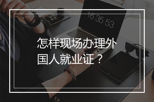 怎样现场办理外国人就业证？