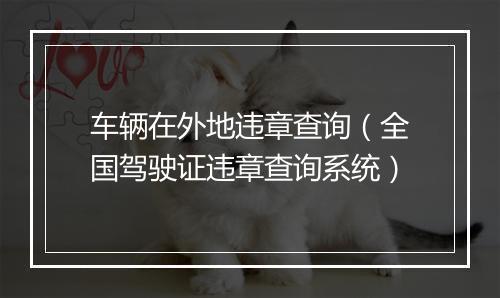 车辆在外地违章查询（全国驾驶证违章查询系统）