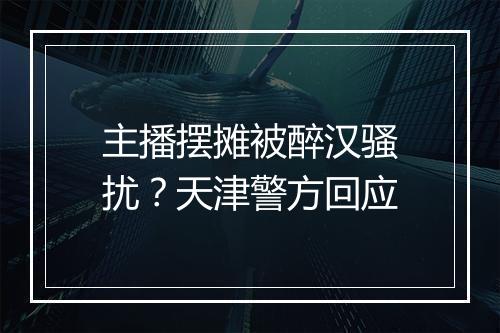 主播摆摊被醉汉骚扰？天津警方回应