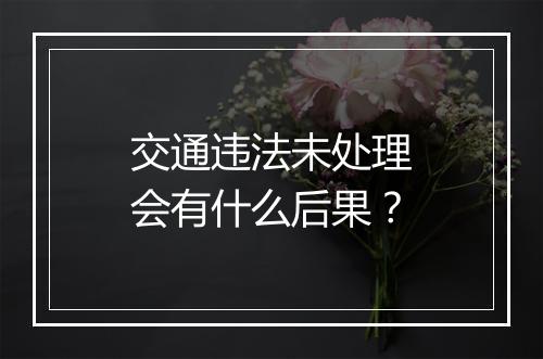交通违法未处理会有什么后果？