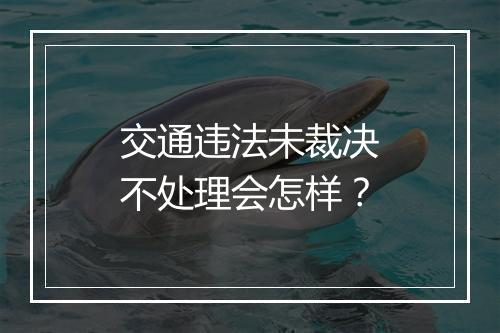交通违法未裁决不处理会怎样？