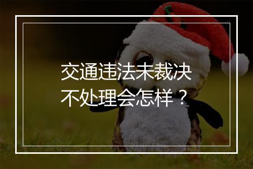交通违法未裁决不处理会怎样？