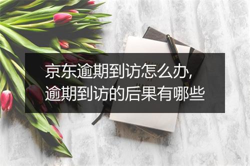 京东逾期到访怎么办,逾期到访的后果有哪些