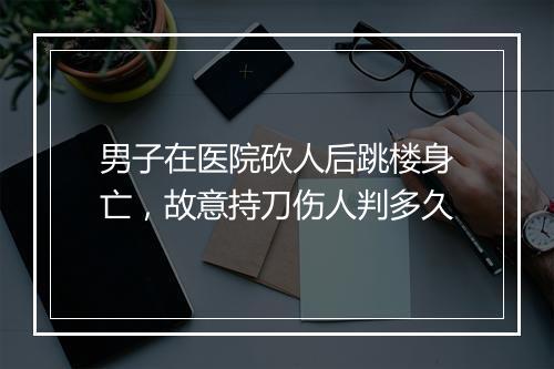 男子在医院砍人后跳楼身亡，故意持刀伤人判多久