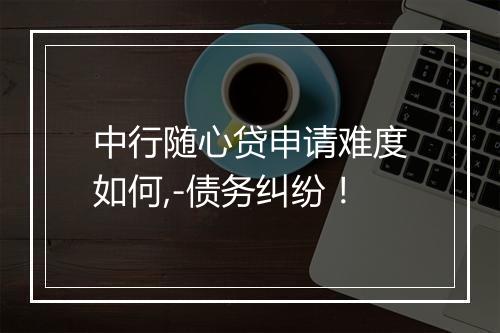 中行随心贷申请难度如何,-债务纠纷！