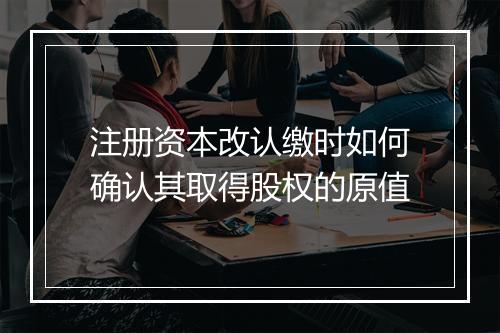 注册资本改认缴时如何确认其取得股权的原值