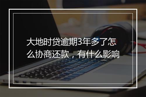 大地时贷逾期3年多了怎么协商还款，有什么影响