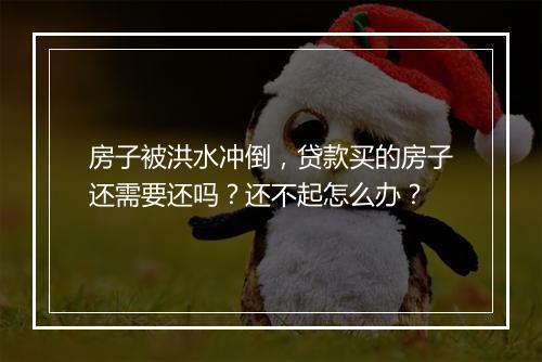 房子被洪水冲倒，贷款买的房子还需要还吗？还不起怎么办？