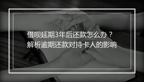 借呗延期3年后还款怎么办？解析逾期还款对持卡人的影响